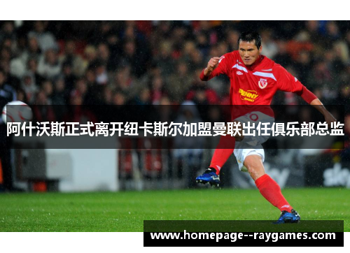 阿什沃斯正式离开纽卡斯尔加盟曼联出任俱乐部总监