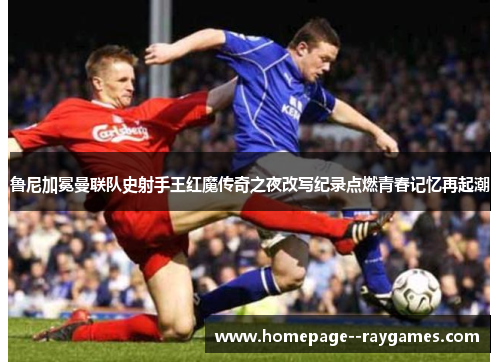鲁尼加冕曼联队史射手王红魔传奇之夜改写纪录点燃青春记忆再起潮